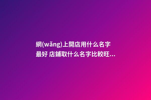網(wǎng)上開店用什么名字最好 店鋪取什么名字比較旺,起名之家